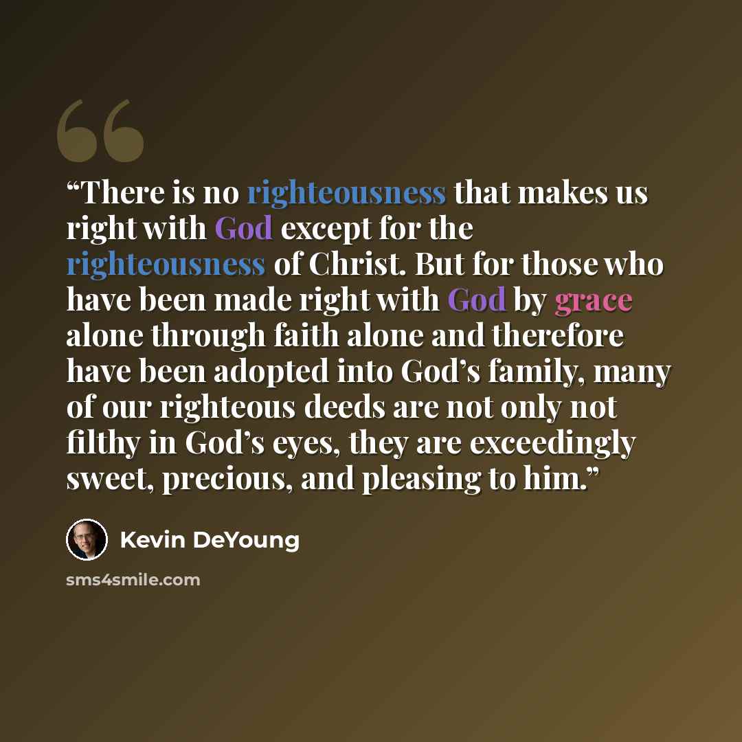 “There is no righteousness that makes us right with God except for the righteousness of Christ. But for those who have been made right with God by grace alone through faith alone and therefore have been adopted into God’s family, many of our righteous deeds are not only not filthy in God’s eyes…” quote by Kevin DeYoung