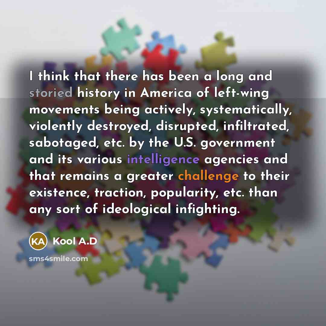 “I think that there has been a long and storied history in America of left-wing movements being actively, systematically, violently destroyed, disrupted, infiltrated, sabotaged, etc. by the U.S. government and its various intelligence agencies and that remains a greater challenge to their…” quote by Kool A.D