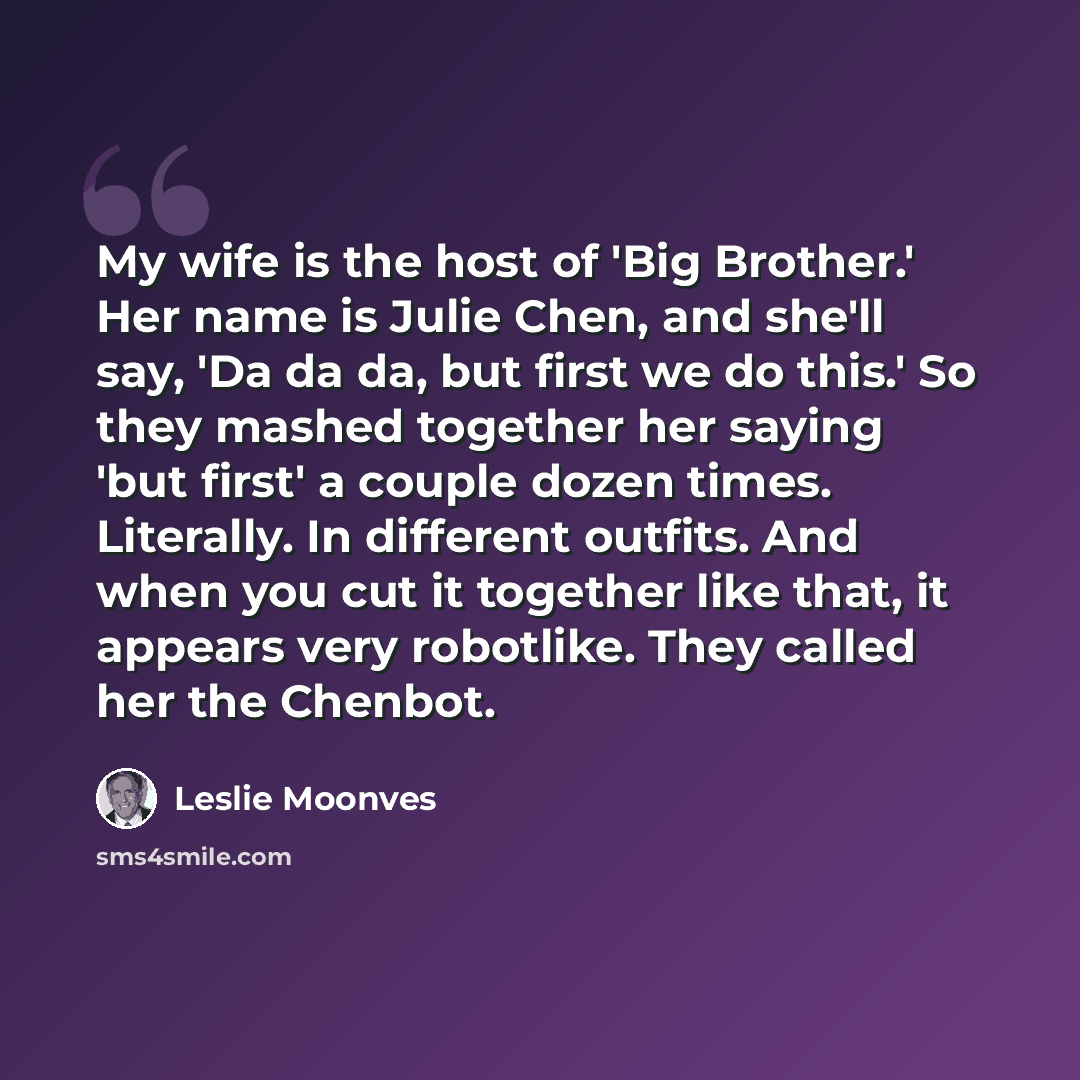 “My wife is the host of 'Big Brother.' Her name is Julie Chen, and she'll say, 'Da da da, but first we do this.' So they mashed together her saying 'but first' a couple dozen times. Literally. In different outfits. And when you cut it together like that, it appears very robotlike. They called her…” quote by Leslie Moonves