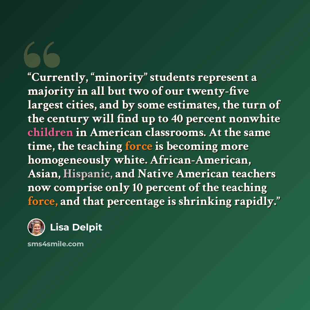 “Currently, “minority” students represent a majority in all but two of our twenty-five largest cities, and by some estimates, the turn of the century will find up to 40 percent nonwhite children in American classrooms. At the same time, the teaching force is becoming more homogeneously white…” quote by Lisa Delpit