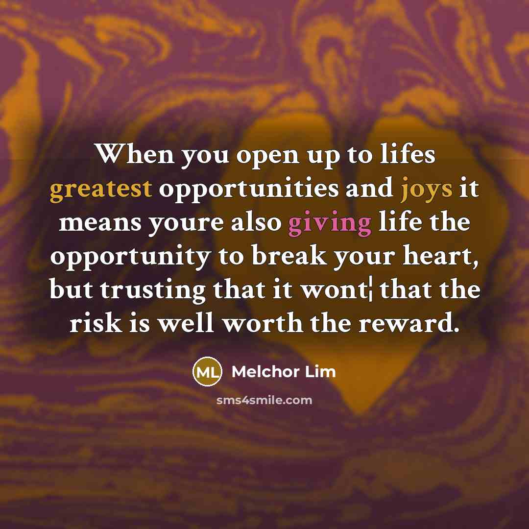 “When you open up to lifes greatest opportunities and joys it means youre also giving life the opportunity to break your heart, but trusting that it wont¦ that the risk is well worth the reward.” quote by Melchor Lim