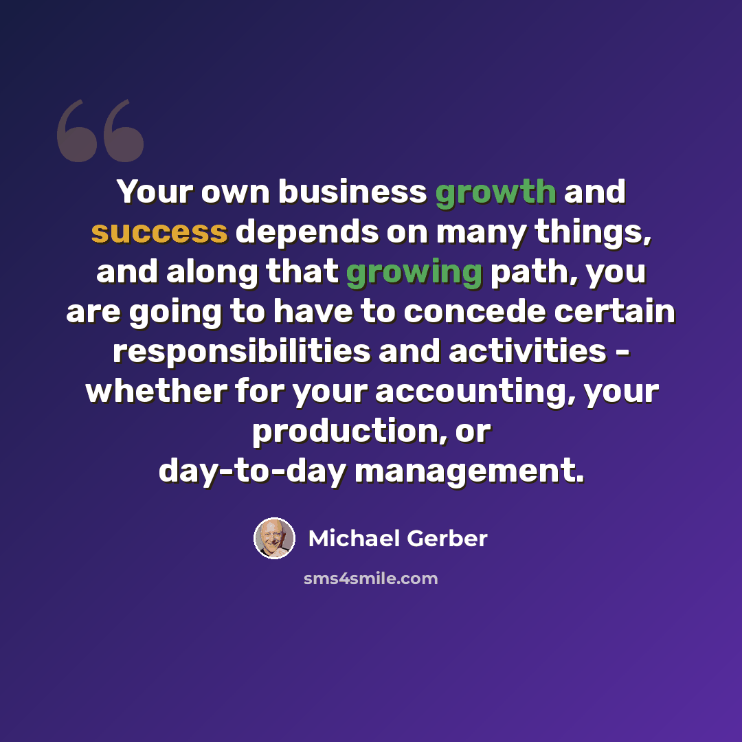 “Your own business growth and success depends on many things, and along that growing path, you are going to have to concede certain responsibilities and activities - whether for your accounting, your production, or day-to-day management.” quote by Michael Gerber