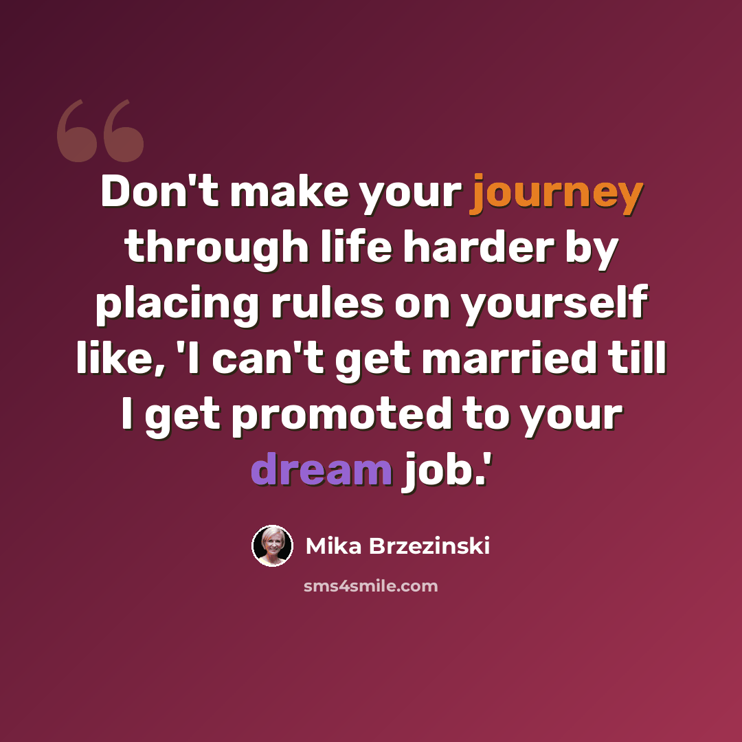 “Don't make your journey through life harder by placing rules on yourself like, 'I can't get married till I get promoted to your dream job.'” quote by Mika Brzezinski
