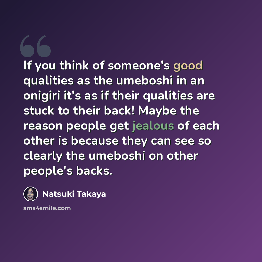 “If you think of someone's good qualities as the umeboshi in an onigiri it's as if their qualities are stuck to their back! Maybe the reason people get jealous of each other is because they can see so clearly the umeboshi on other people's backs.” quote by Natsuki Takaya