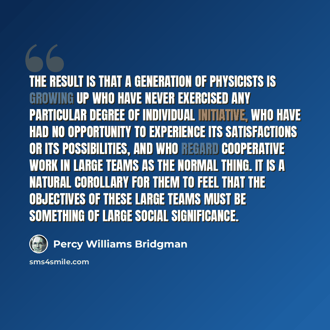 “The result is that a generation of physicists is growing up who have never exercised any particular degree of individual initiative, who have had no opportunity to experience its satisfactions or its possibilities, and who regard cooperative work in large teams as the normal thing. It is a natural…” quote by Percy Williams Bridgman