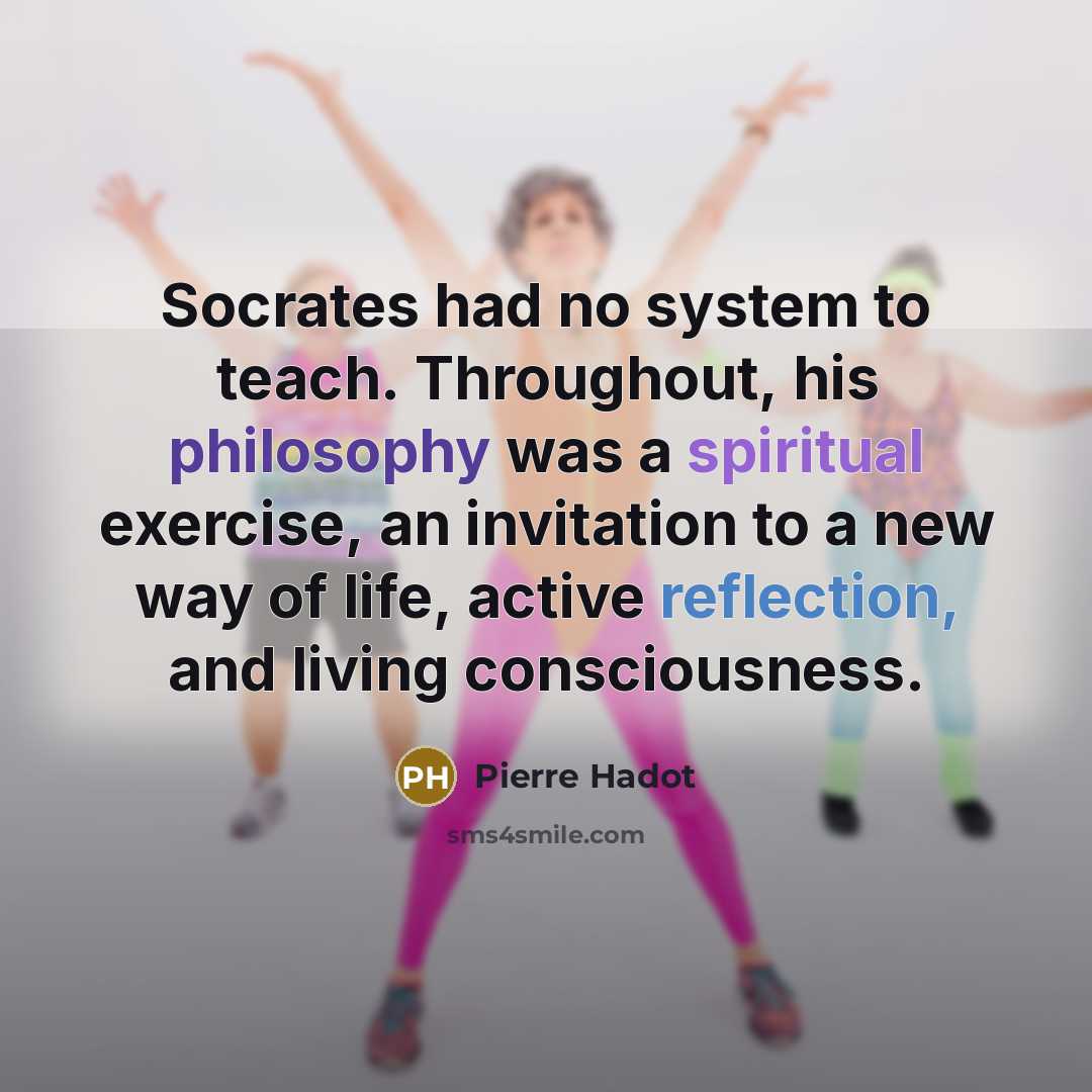 “Socrates had no system to teach. Throughout, his philosophy was a spiritual exercise, an invitation to a new way of life, active reflection, and living consciousness.” quote by Pierre Hadot