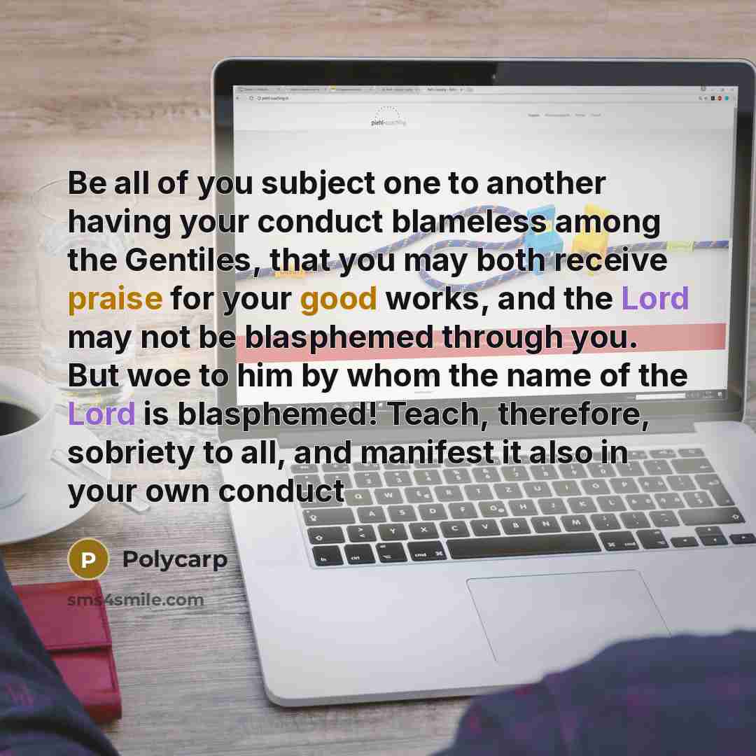 “Be all of you subject one to another having your conduct blameless among the Gentiles, that you may both receive praise for your good works, and the Lord may not be blasphemed through you. But woe to him by whom the name of the Lord is blasphemed! Teach, therefore, sobriety to all, and manifest it…” quote by Polycarp