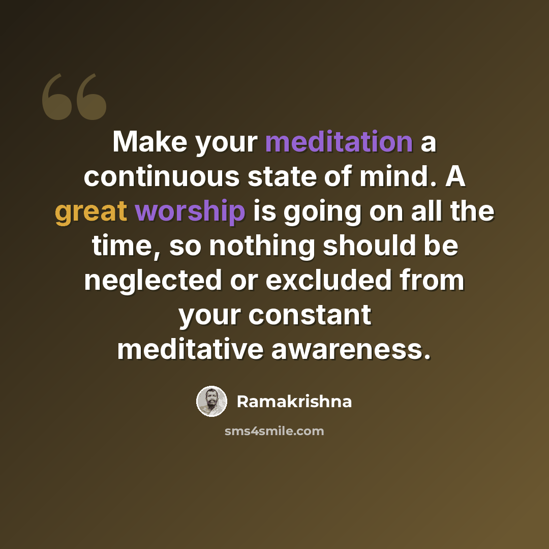 “Make your meditation a continuous state of mind. A great worship is going on all the time, so nothing should be neglected or excluded from your constant meditative awareness.” quote by Ramakrishna