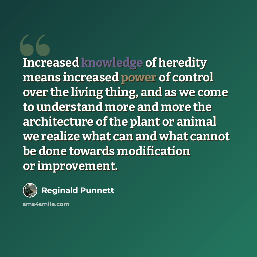“Increased knowledge of heredity means increased power of control over the living thing, and as we come to understand more and more the architecture of the plant or animal we realize what can and what cannot be done towards modification or improvement.” quote by Reginald Punnett