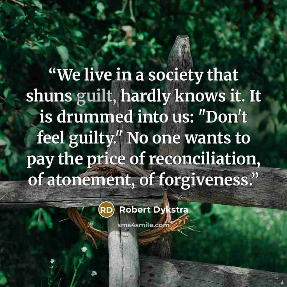 “We live in a society that shuns guilt, hardly knows it. It is drummed into us: "Don't feel guilty." No one wants to pay the price of reconciliation, of atonement, of forgiveness.” quote by Robert Dykstra