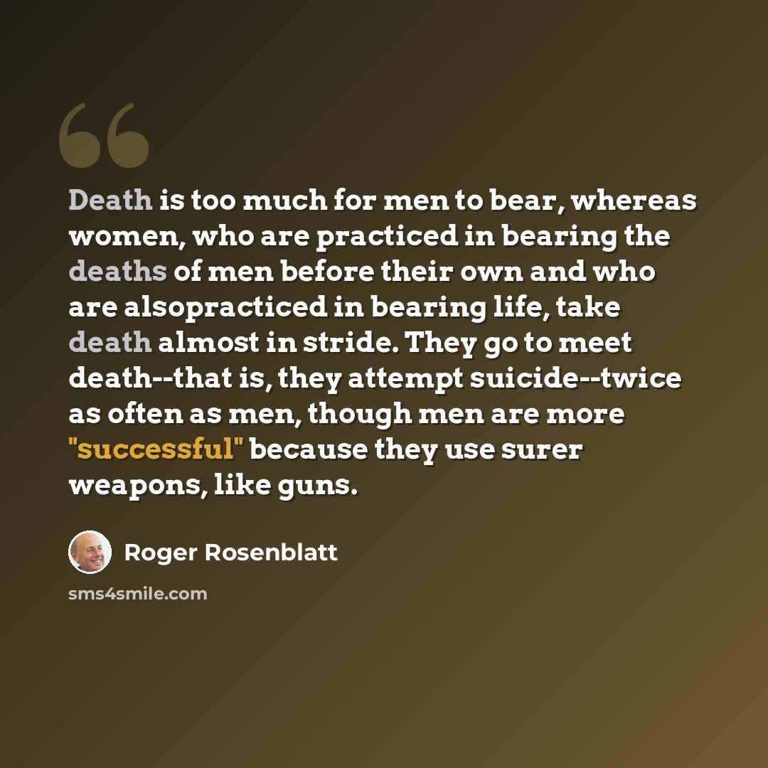 “Death is too much for men to bear, whereas women, who are practiced in bearing the deaths of men before their own and who are alsopracticed in bearing life, take death almost in stride. They go to meet death--that is, they attempt suicide--twice as often as men, though men are more "successful"…” quote by Roger Rosenblatt