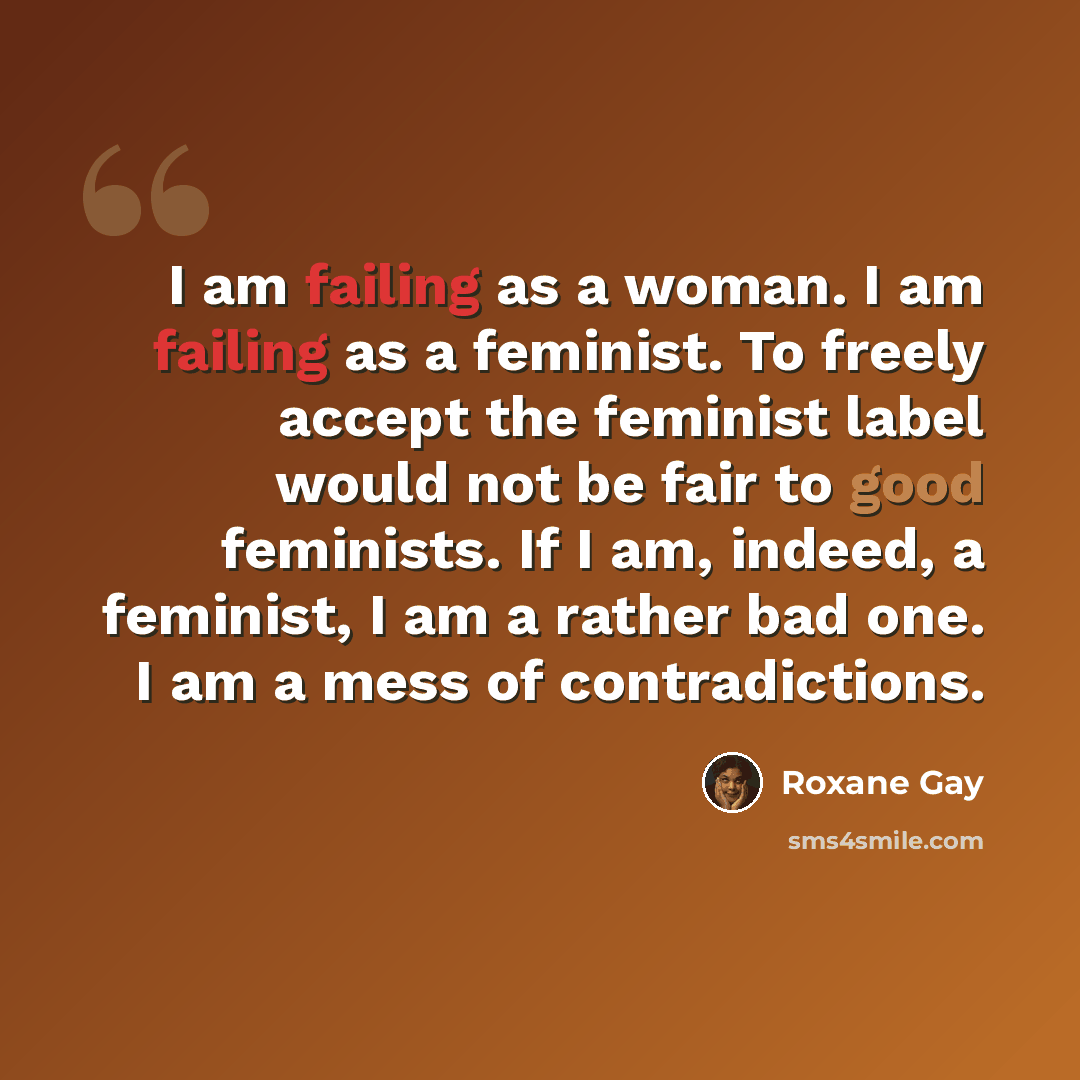“I am failing as a woman. I am failing as a feminist. To freely accept the feminist label would not be fair to good feminists. If I am, indeed, a feminist, I am a rather bad one. I am a mess of contradictions.” quote by Roxane Gay