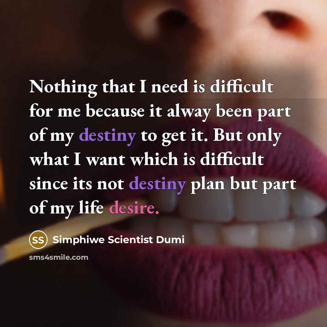 “Nothing that I need is difficult for me because it alway been part of my destiny to get it. But only what I want which is difficult since its not destiny plan but part of my life desire.” quote by Simphiwe Scientist Dumi