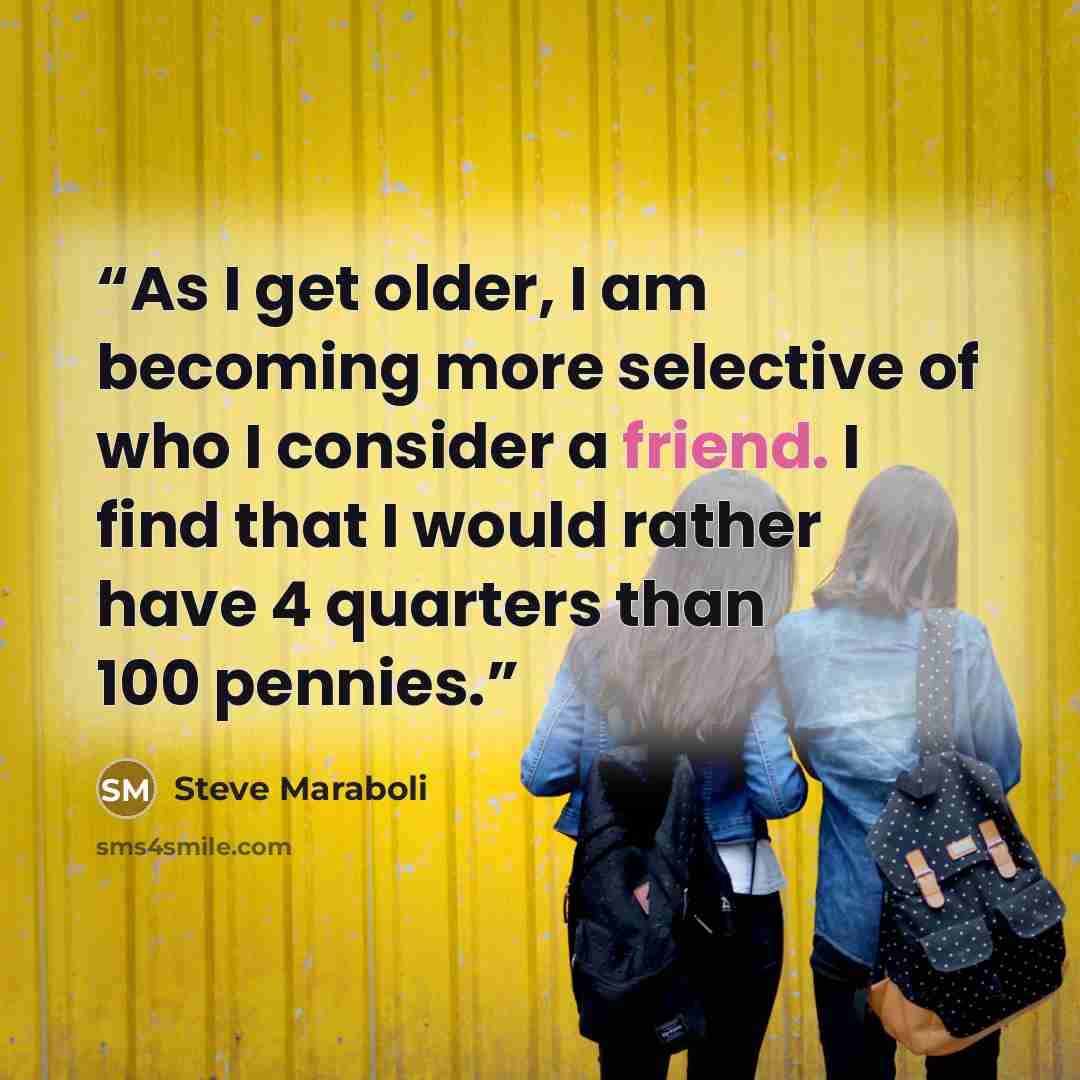“As I get older, I am becoming more selective of who I consider a friend. I find that I would rather have 4 quarters than 100 pennies.” quote by Steve Maraboli