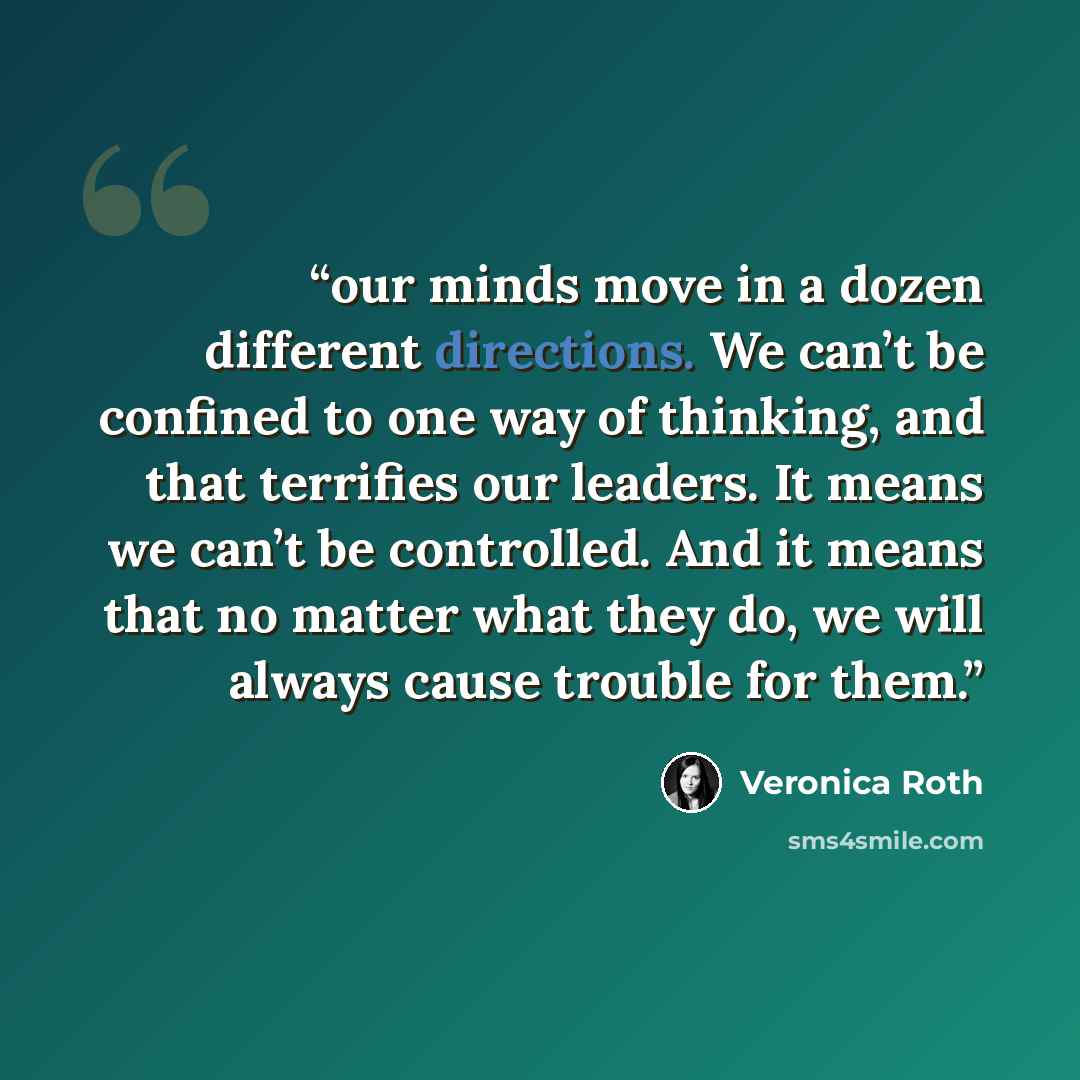 “our minds move in a dozen different directions. We can’t be confined to one way of thinking, and that terrifies our leaders. It means we can’t be controlled. And it means that no matter what they do, we will always cause trouble for them.” quote by Veronica Roth