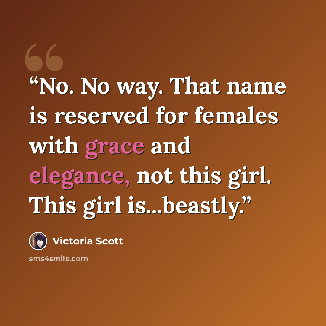 “No. No way. That name is reserved for females with grace and elegance, not this girl. This girl is...beastly.” quote by Victoria Scott