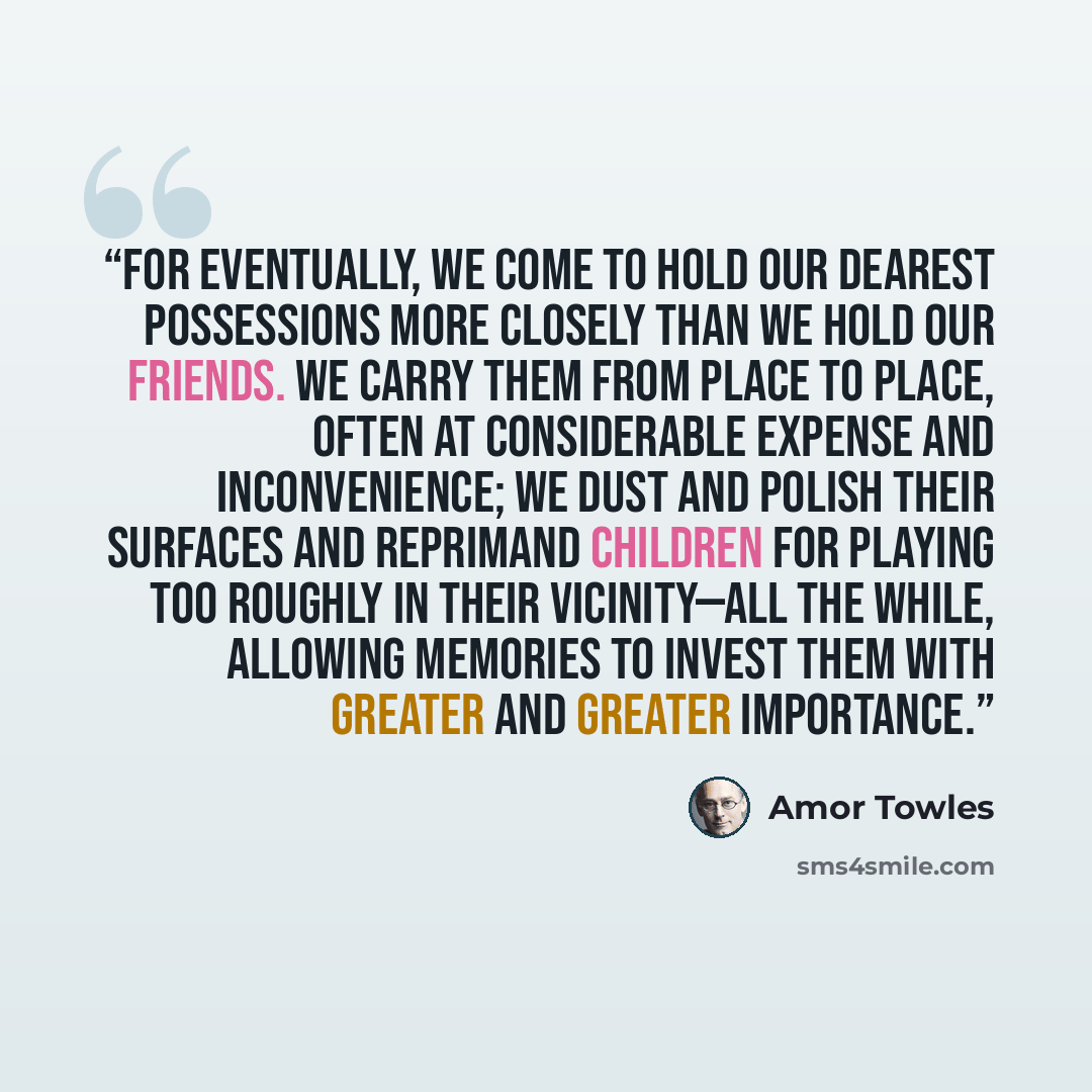 “For eventually, we come to hold our dearest possessions more closely than we hold our friends. We carry them from place to place, often at considerable expense and inconvenience; we dust and polish their surfaces and reprimand children for playing too roughly in their vicinity—all the while…” quote by Amor Towles