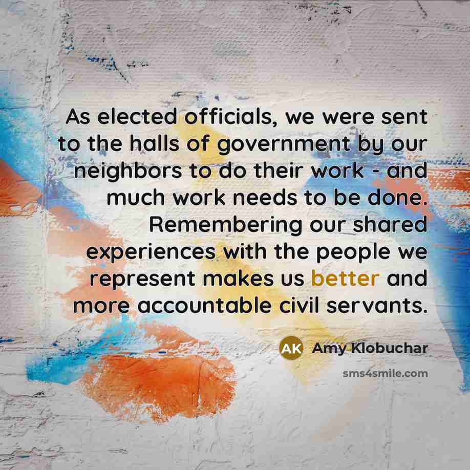 “As elected officials, we were sent to the halls of government by our neighbors to do their work - and much work needs to be done. Remembering our shared experiences with the people we represent makes us better and more accountable civil servants.” quote by Amy Klobuchar
