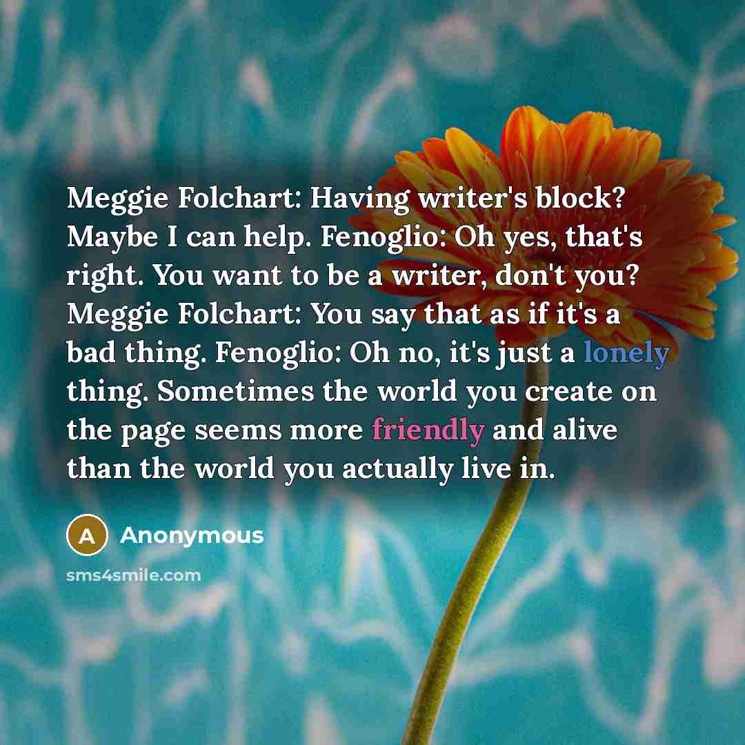“Meggie Folchart: Having writer's block? Maybe I can help. Fenoglio: Oh yes, that's right. You want to be a writer, don't you? Meggie Folchart: You say that as if it's a bad thing. Fenoglio: Oh no, it's just a lonely thing. Sometimes the world you create on the page seems more friendly and alive…” quote by Anonymous