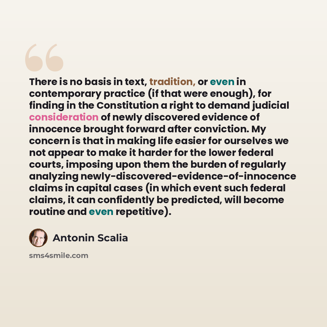 “There is no basis in text, tradition, or even in contemporary practice (if that were enough), for finding in the Constitution a right to demand judicial consideration of newly discovered evidence of innocence brought forward after conviction. My concern is that in making life easier for ourselves…” quote by Antonin Scalia