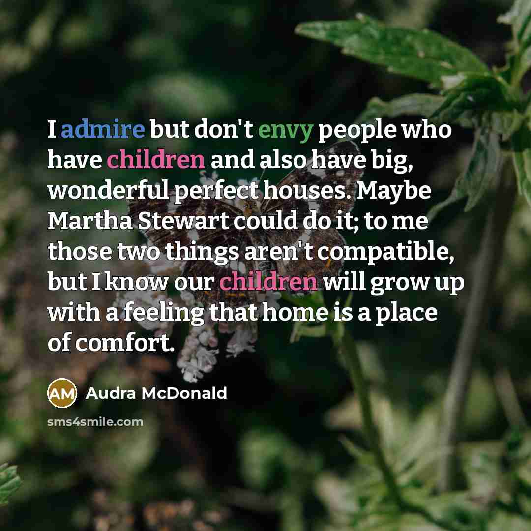 “I admire but don't envy people who have children and also have big, wonderful perfect houses. Maybe Martha Stewart could do it; to me those two things aren't compatible, but I know our children will grow up with a feeling that home is a place of comfort.” quote by Audra McDonald