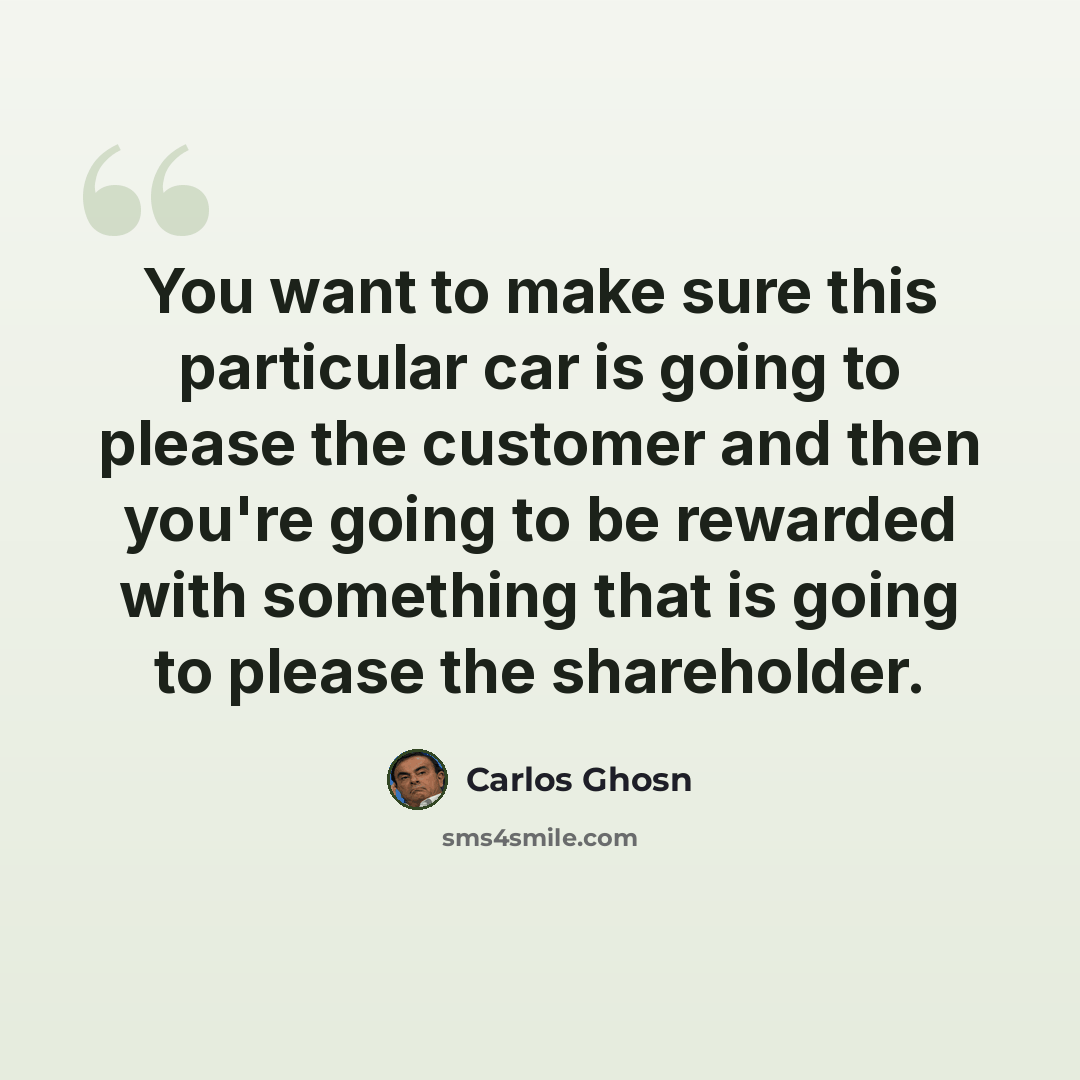 “You want to make sure this particular car is going to please the customer and then you're going to be rewarded with something that is going to please the shareholder.” quote by Carlos Ghosn
