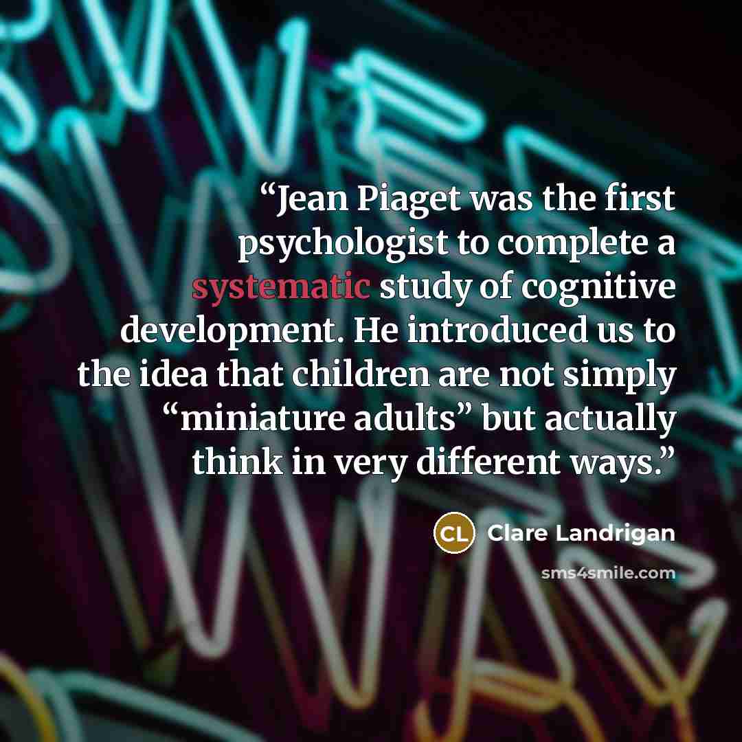 “Jean Piaget was the first psychologist to complete a systematic study of cognitive development. He introduced us to the idea that children are not simply “miniature adults” but actually think in very different ways.” quote by Clare Landrigan