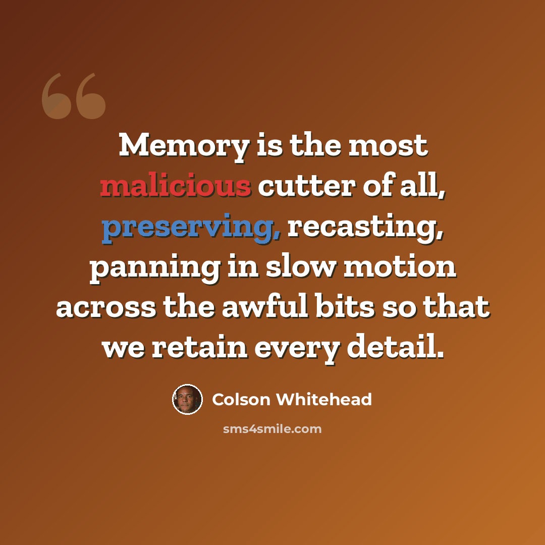 “Memory is the most malicious cutter of all, preserving, recasting, panning in slow motion across the awful bits so that we retain every detail.” quote by Colson Whitehead