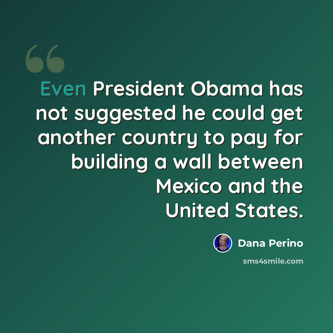 “Even President Obama has not suggested he could get another country to pay for building a wall between Mexico and the United States.” quote by Dana Perino