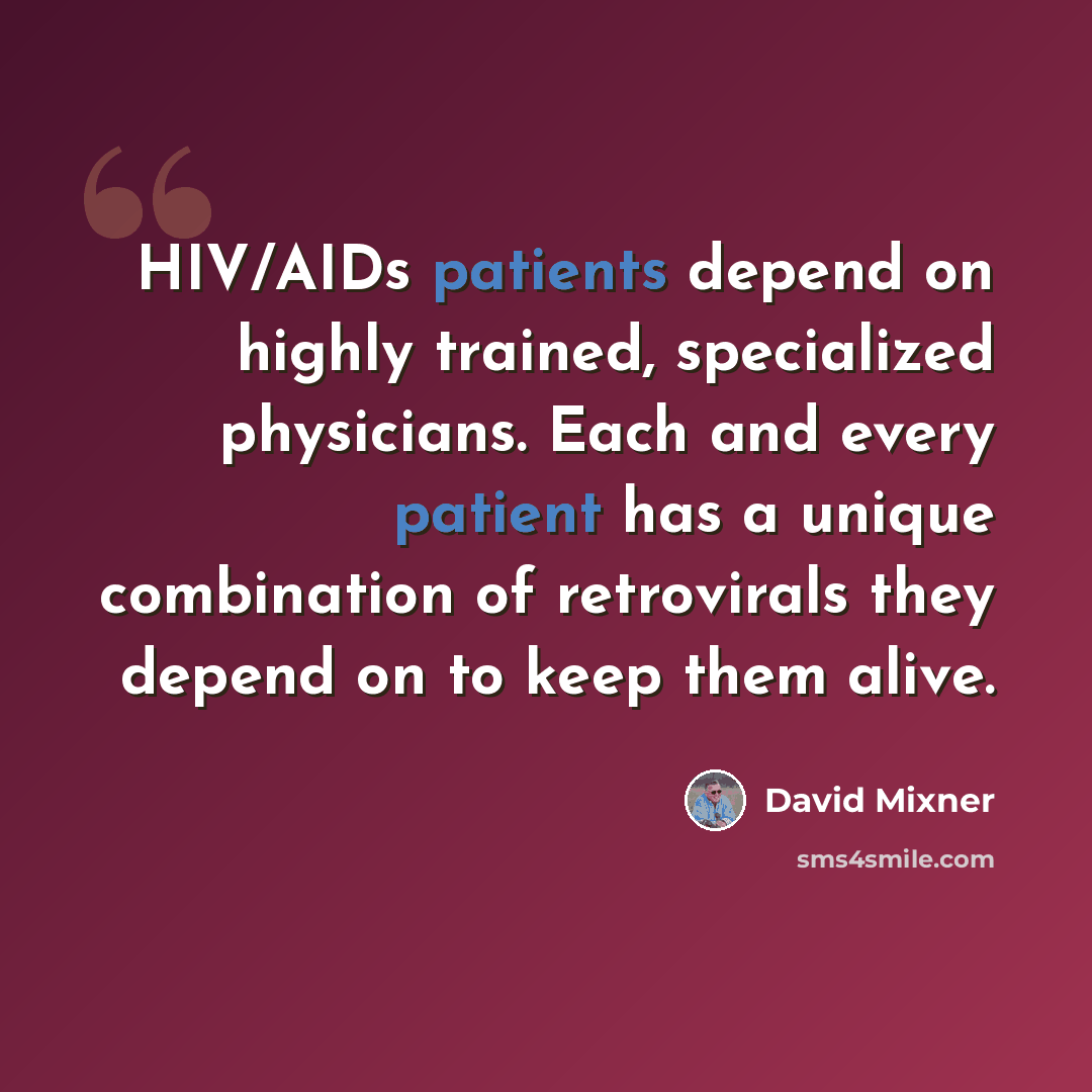 “HIV/AIDs patients depend on highly trained, specialized physicians. Each and every patient has a unique combination of retrovirals they depend on to keep them alive.” quote by David Mixner