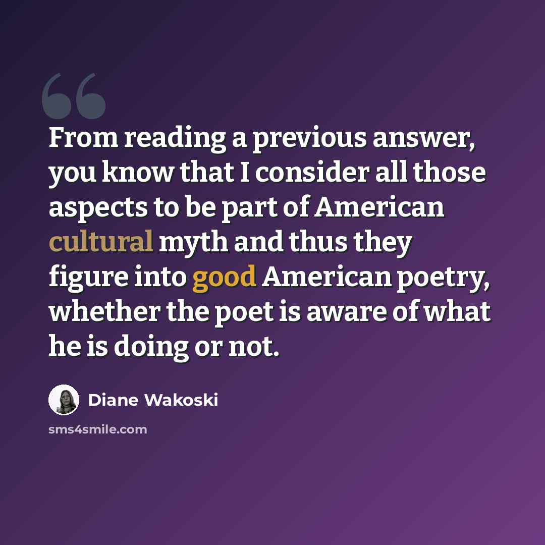 “From reading a previous answer, you know that I consider all those aspects to be part of American cultural myth and thus they figure into good American poetry, whether the poet is aware of what he is doing or not.” quote by Diane Wakoski