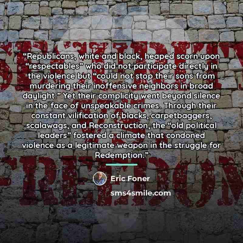 “Republicans, white and black, heaped scorn upon “respectables” who did not participate directly in the violence but “could not stop their sons from murdering their inoffensive neighbors in broad daylight.” Yet their complicity went beyond silence in the face of unspeakable crimes. Through their…” quote by Eric Foner