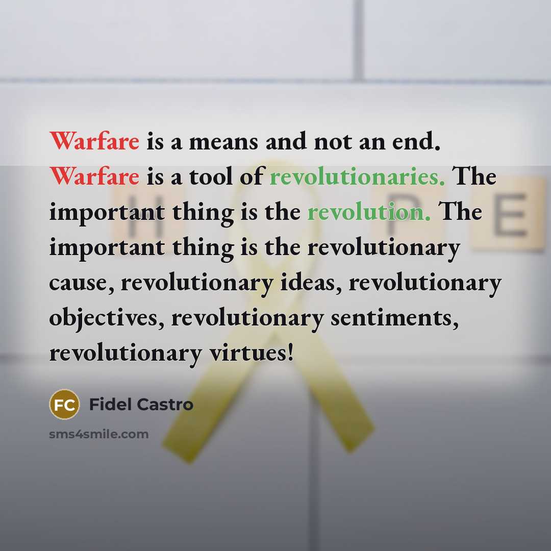 “Warfare is a means and not an end. Warfare is a tool of revolutionaries. The important thing is the revolution. The important thing is the revolutionary cause, revolutionary ideas, revolutionary objectives, revolutionary sentiments, revolutionary virtues!” quote by Fidel Castro