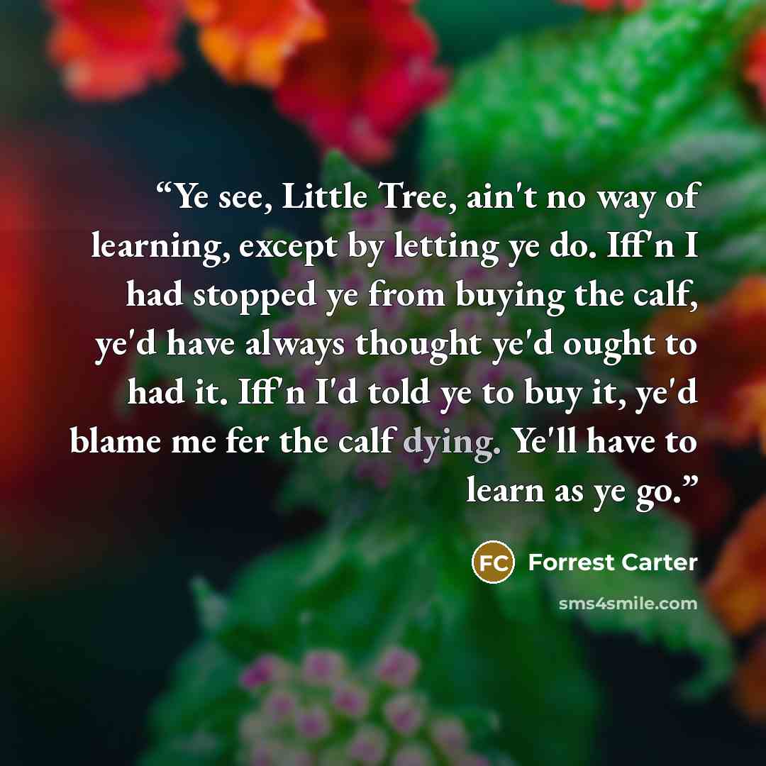 “Ye see, Little Tree, ain't no way of learning, except by letting ye do. Iff'n I had stopped ye from buying the calf, ye'd have always thought ye'd ought to had it. Iff'n I'd told ye to buy it, ye'd blame me fer the calf dying. Ye'll have to learn as ye go.” quote by Forrest Carter