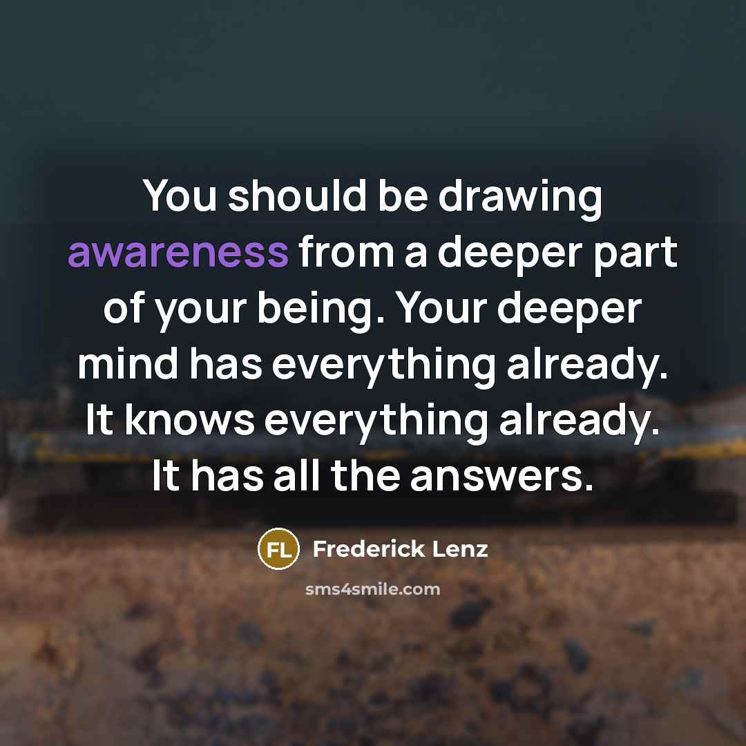 “You should be drawing awareness from a deeper part of your being. Your deeper mind has everything already. It knows everything already. It has all the answers.” quote by Frederick Lenz