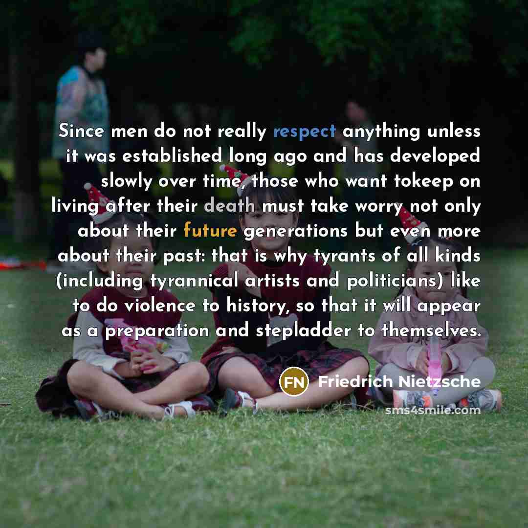 “Since men do not really respect anything unless it was established long ago and has developed slowly over time, those who want tokeep on living after their death must take worry not only about their future generations but even more about their past: that is why tyrants of all kinds (including…” quote by Friedrich Nietzsche