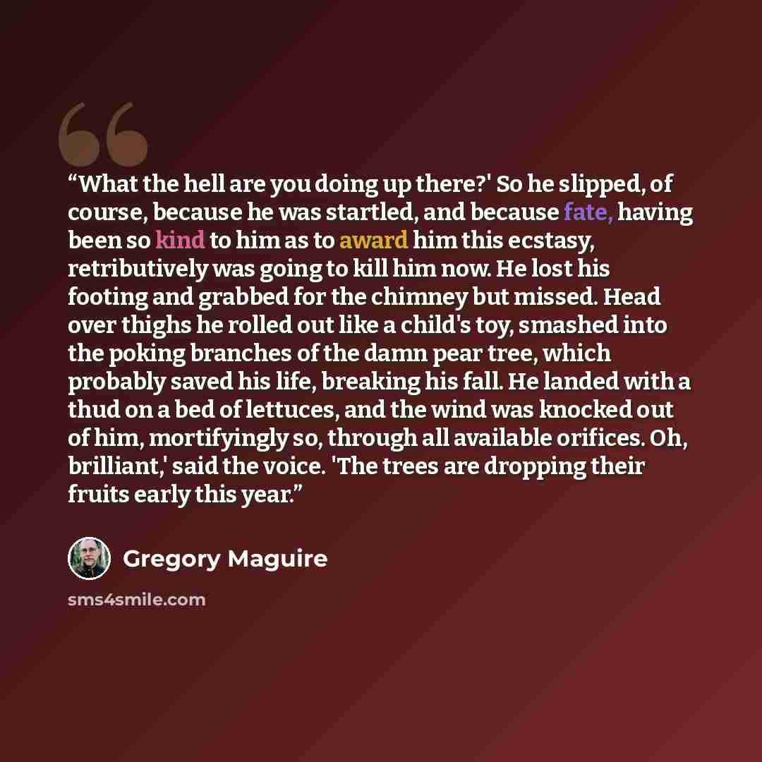 “What the hell are you doing up there?' So he slipped, of course, because he was startled, and because fate, having been so kind to him as to award him this ecstasy, retributively was going to kill him now. He lost his footing and grabbed for the chimney but missed. Head over thighs he rolled out…” quote by Gregory Maguire
