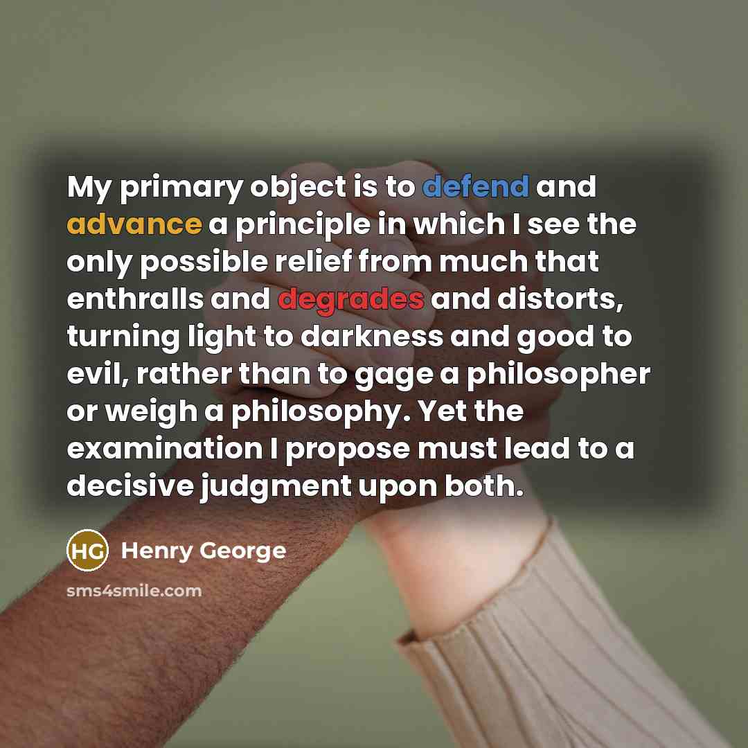 “My primary object is to defend and advance a principle in which I see the only possible relief from much that enthralls and degrades and distorts, turning light to darkness and good to evil, rather than to gage a philosopher or weigh a philosophy. Yet the examination I propose must lead to a…” quote by Henry George