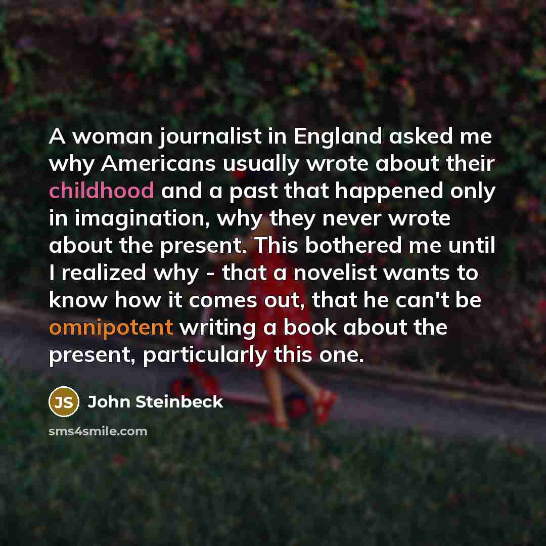 “A woman journalist in England asked me why Americans usually wrote about their childhood and a past that happened only in imagination, why they never wrote about the present. This bothered me until I realized why - that a novelist wants to know how it comes out, that he can't be omnipotent writing…” quote by John Steinbeck