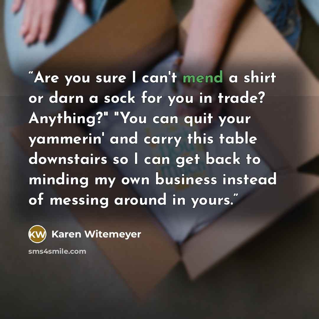 “Are you sure I can't mend a shirt or darn a sock for you in trade? Anything?" "You can quit your yammerin' and carry this table downstairs so I can get back to minding my own business instead of messing around in yours.” quote by Karen Witemeyer