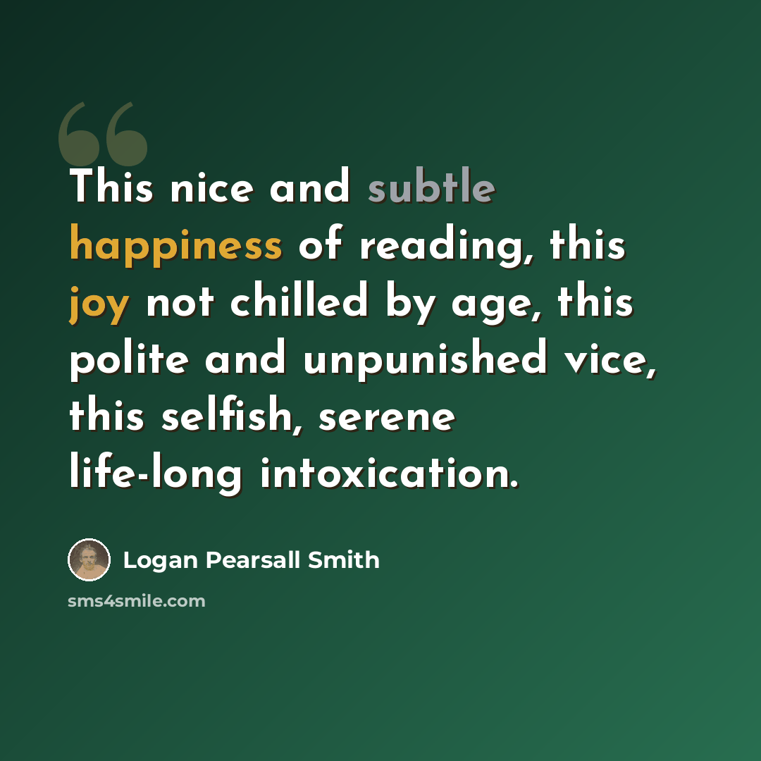 “This nice and subtle happiness of reading, this joy not chilled by age, this polite and unpunished vice, this selfish, serene life-long intoxication.” quote by Logan Pearsall Smith
