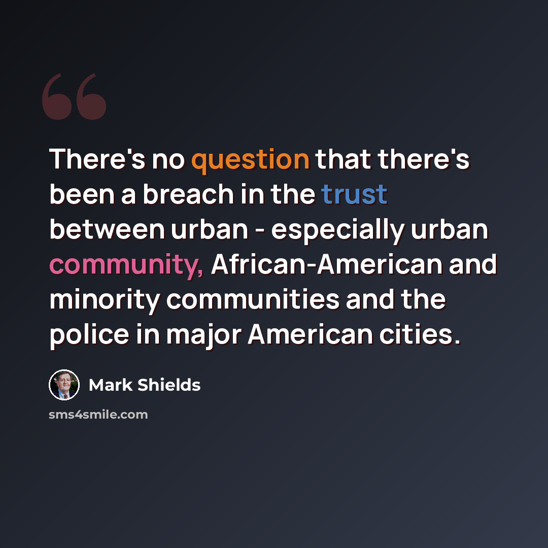 “There's no question that there's been a breach in the trust between urban - especially urban community, African-American and minority communities and the police in major American cities.” quote by Mark Shields