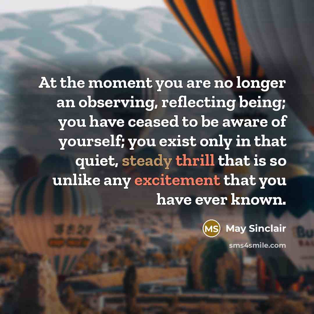 “At the moment you are no longer an observing, reflecting being; you have ceased to be aware of yourself; you exist only in that quiet, steady thrill that is so unlike any excitement that you have ever known.” quote by May Sinclair