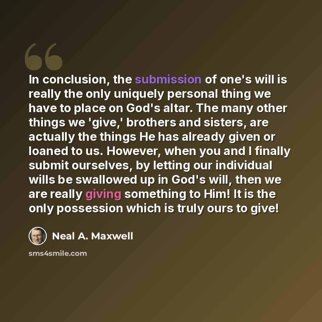 “In conclusion, the submission of one's will is really the only uniquely personal thing we have to place on God's altar. The many other things we 'give,' brothers and sisters, are actually the things He has already given or loaned to us. However, when you and I finally submit ourselves, by letting…” quote by Neal A. Maxwell