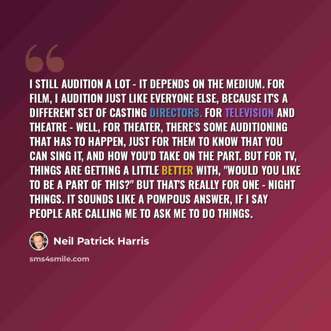 “I still audition a lot - it depends on the medium. For film, I audition just like everyone else, because it's a different set of casting directors. For television and theatre - well, for theater, there's some auditioning that has to happen, just for them to know that you can sing it, and how you'd…” quote by Neil Patrick Harris