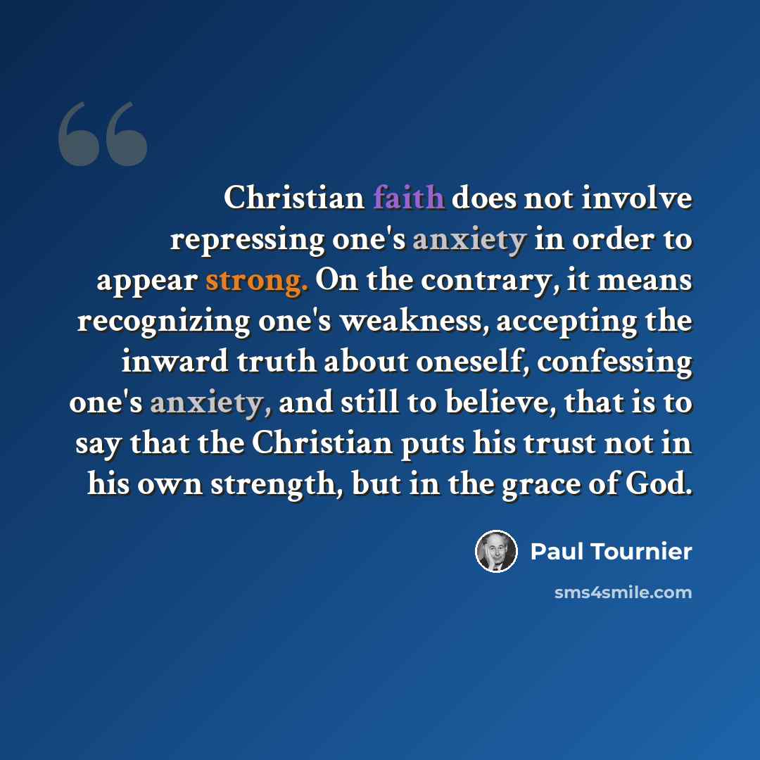 “Christian faith does not involve repressing one's anxiety in order to appear strong. On the contrary, it means recognizing one's weakness, accepting the inward truth about oneself, confessing one's anxiety, and still to believe, that is to say that the Christian puts his trust not in his own…” quote by Paul Tournier