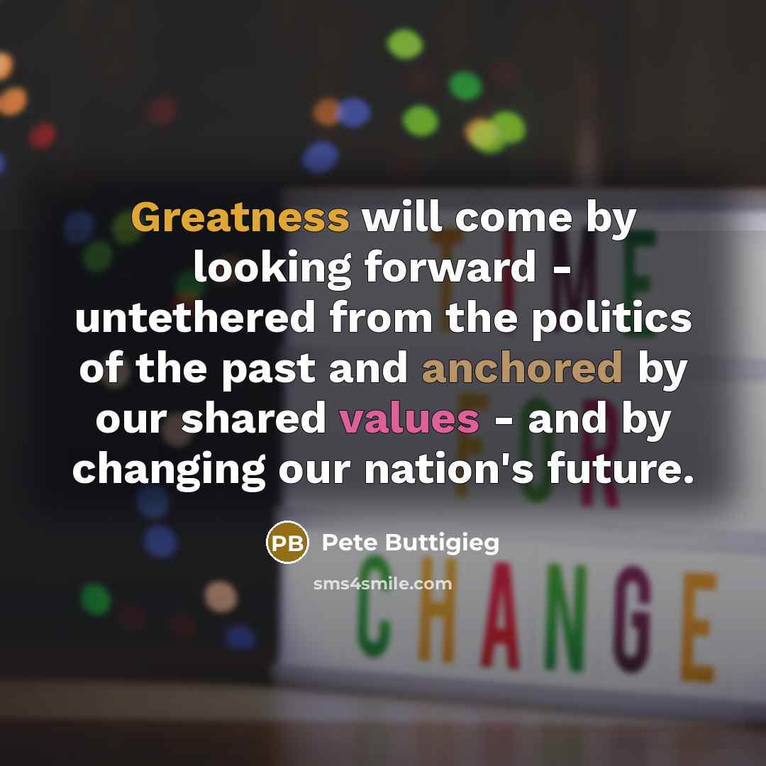 “Greatness will come by looking forward - untethered from the politics of the past and anchored by our shared values - and by changing our nation's future.” quote by Pete Buttigieg
