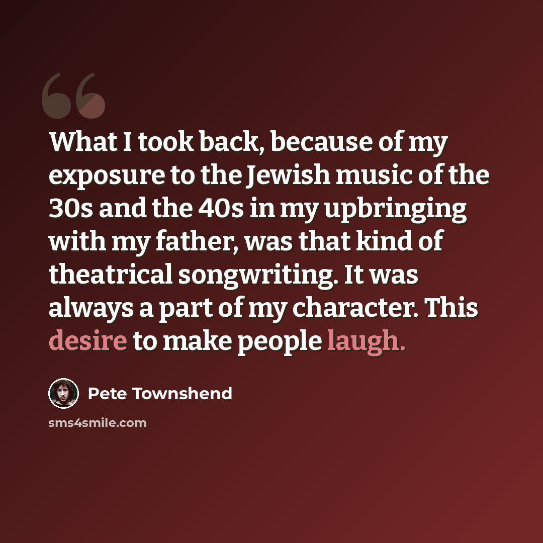 “What I took back, because of my exposure to the Jewish music of the 30s and the 40s in my upbringing with my father, was that kind of theatrical songwriting. It was always a part of my character. This desire to make people laugh.” quote by Pete Townshend