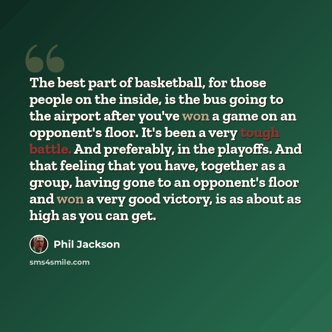 “The best part of basketball, for those people on the inside, is the bus going to the airport after you've won a game on an opponent's floor. It's been a very tough battle. And preferably, in the playoffs. And that feeling that you have, together as a group, having gone to an opponent's floor and…” quote by Phil Jackson