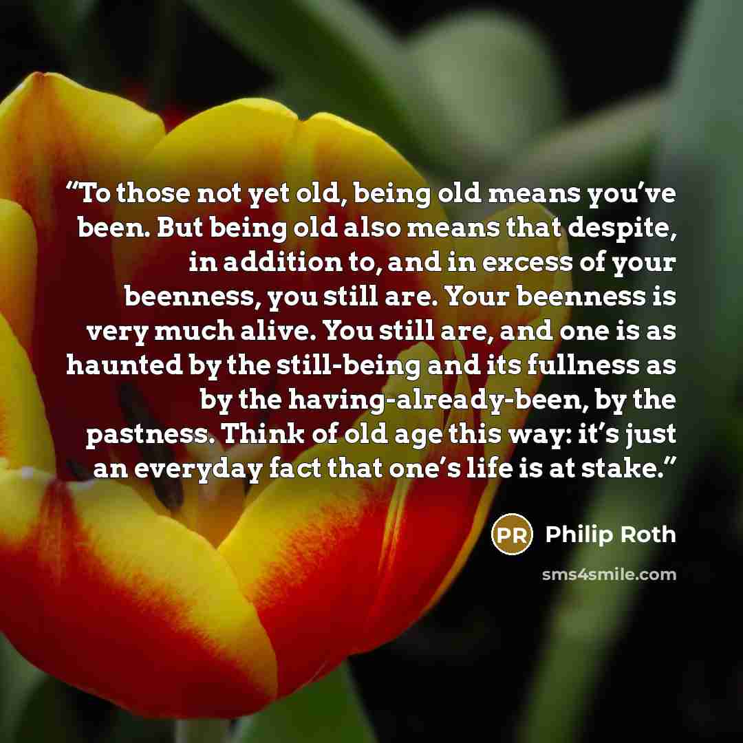 “To those not yet old, being old means you’ve been. But being old also means that despite, in addition to, and in excess of your beenness, you still are. Your beenness is very much alive. You still are, and one is as haunted by the still-being and its fullness as by the having-already-been, by the…” quote by Philip Roth